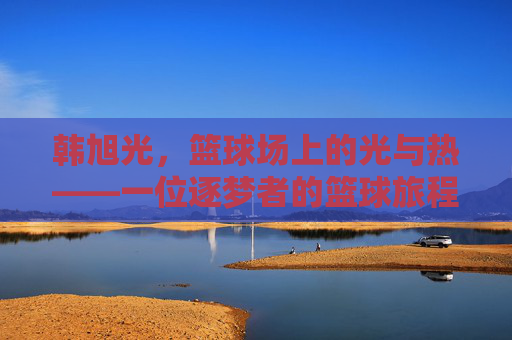韩旭光,篮球场上的光与热——一位逐梦者的篮球旅程