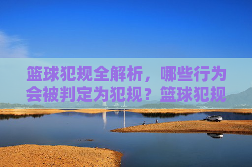 篮球犯规全解析,哪些行为会被判定为犯规?篮球犯规全解析,哪些行为会被判定为犯规?