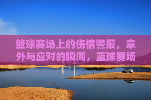 篮球赛场上的伤情警报,意外与应对的瞬间,篮球赛场上的伤情警报,意外与应对的瞬间