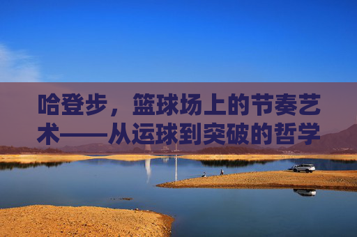 哈登步,篮球场上的节奏艺术——从运球到突破的哲学