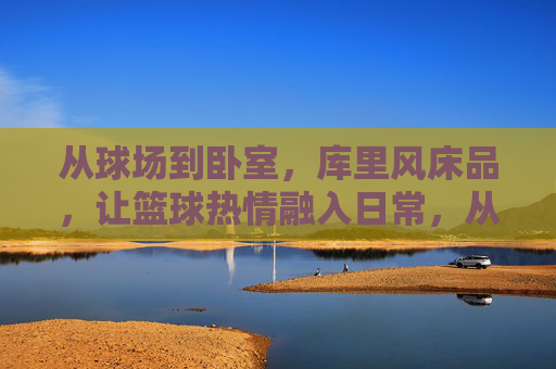从球场到卧室，库里风床品，让篮球热情融入日常，从球场到卧室，库里风床品，让篮球热情融入日常