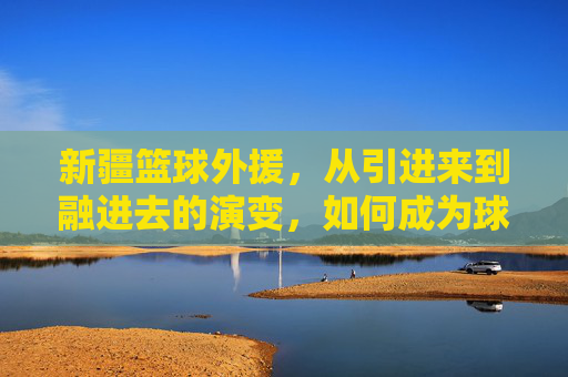 新疆篮球外援,从引进来到融进去的演变,如何成为球队核心力量?