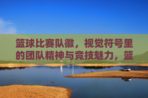 篮球比赛队徽,视觉符号里的团队精神与竞技魅力,篮球比赛队徽,视觉符号里的团队精神与竞技魅力