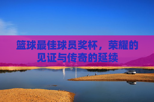 篮球最佳球员奖杯,荣耀的见证与传奇的延续