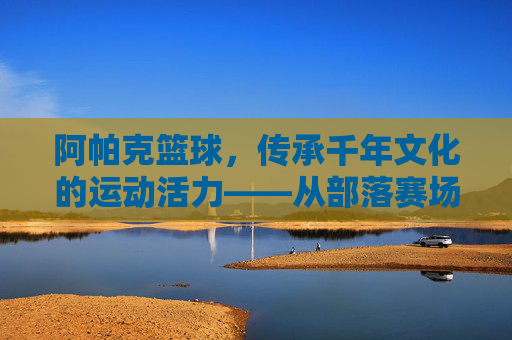 阿帕克篮球,传承千年文化的运动活力——从部落赛场到现代竞技的激情绽放,阿帕克篮球,传承千年文化的运动活力——从部落赛场到现代竞技的激情绽放