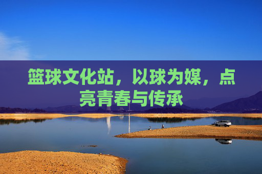 篮球文化站,以球为媒,点亮青春与传承