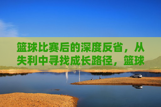 篮球比赛后的深度反省,从失利中寻找成长路径,篮球比赛失利后的深度反省,从失败中寻找成长路径