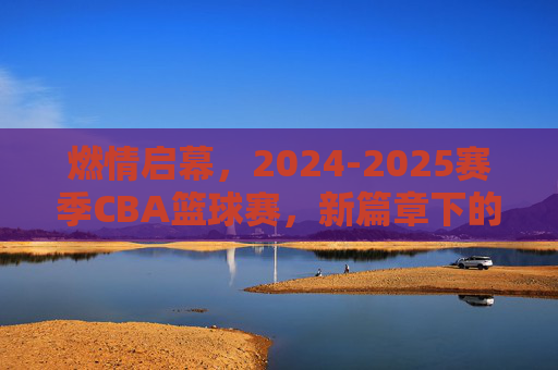 燃情启幕,2024-2025赛季CBA篮球赛,新篇章下的激情与挑战