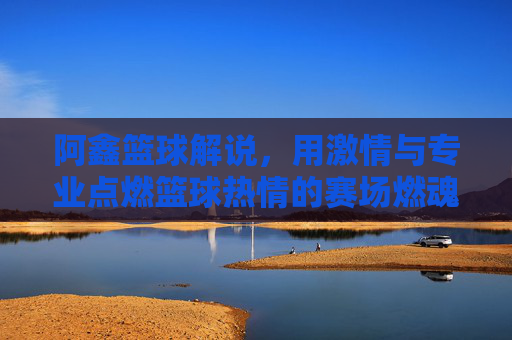 阿鑫篮球解说,用激情与专业点燃篮球热情的赛场燃魂