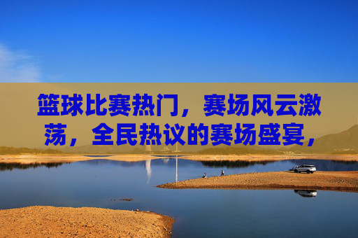 篮球比赛热门,赛场风云激荡,全民热议的赛场盛宴,篮球赛场风云激荡,全民热议的热门盛宴