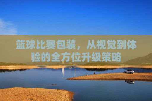 篮球比赛包装,从视觉到体验的全方位升级策略