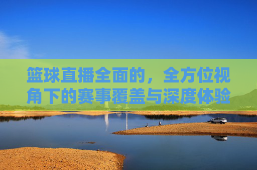 篮球直播全面的,全方位视角下的赛事覆盖与深度体验解析