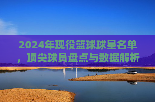 2024年现役篮球球星名单，顶尖球员盘点与数据解析，2024年现役篮球球星名单，顶尖球员盘点与数据解析