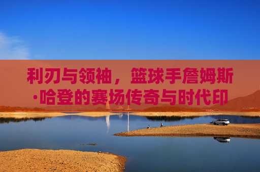 利刃与领袖,篮球手詹姆斯·哈登的赛场传奇与时代印记