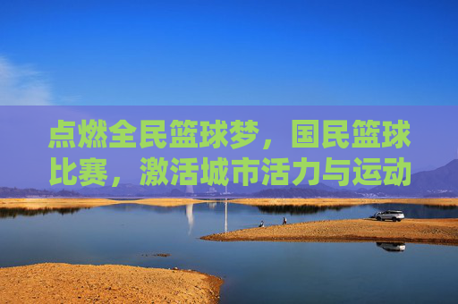 点燃全民篮球梦,国民篮球比赛,激活城市活力与运动热情,点燃全民篮球梦,国民篮球比赛激活城市活力与运动热情