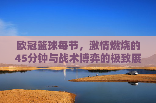 欧冠篮球每节，激情燃烧的45分钟与战术博弈的极致展现，欧冠篮球每节，激情燃烧的45分钟与战术博弈的极致展现