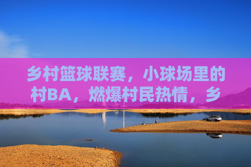 乡村篮球联赛,小球场里的村BA,燃爆村民热情,乡村篮球联赛燃爆村民热情,小球场里的村BA盛景