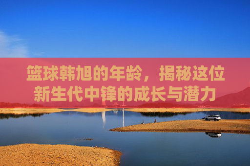 篮球韩旭的年龄,揭秘这位新生代中锋的成长与潜力