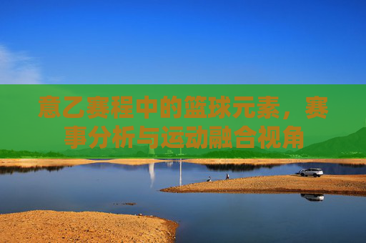 意乙赛程中的篮球元素,赛事分析与运动融合视角