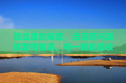盲盒里的库里，当潮流与篮球激情相遇，每一颗都是收藏与热爱的密码，盲盒里的库里，当潮流与篮球激情相遇，每一颗都是收藏与热爱的密码