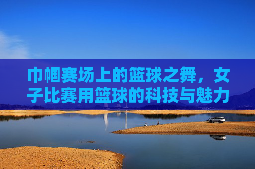 巾帼赛场上的篮球之舞，女子比赛用篮球的科技与魅力