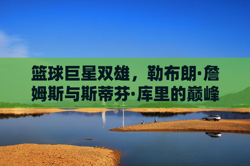 篮球巨星双雄，勒布朗·詹姆斯与斯蒂芬·库里的巅峰对决与时代印记，勒布朗·詹姆斯与斯蒂芬·库里，巅峰对决与时代印记的篮球双雄传奇