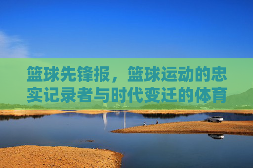 篮球先锋报,篮球运动的忠实记录者与时代变迁的体育见证者