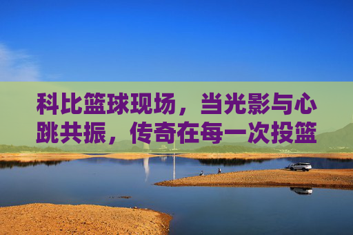 科比篮球现场,当光影与心跳共振,传奇在每一次投篮中绽放