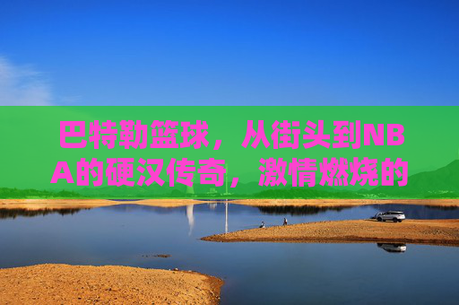 巴特勒篮球，从街头到NBA的硬汉传奇，激情燃烧的赛场人生，巴特勒篮球，从街头到NBA的硬汉传奇，激情燃烧的赛场人生