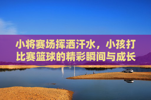 小将赛场挥洒汗水,小孩打比赛篮球的精彩瞬间与成长印记,小将赛场挥洒篮球汗水,成长印记中的精彩瞬间