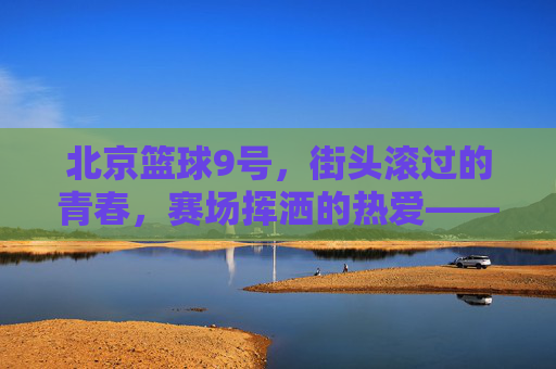 北京篮球9号,街头滚过的青春,赛场挥洒的热爱——城市脉搏中的篮球印记