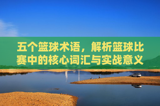 五个篮球术语,解析篮球比赛中的核心词汇与实战意义