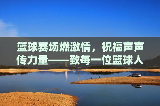 篮球赛场燃激情,祝福声声传力量——致每一位篮球人的热血与坚持,篮球赛场燃激情,祝福声声传力量——致每一位篮球人的热血与坚持