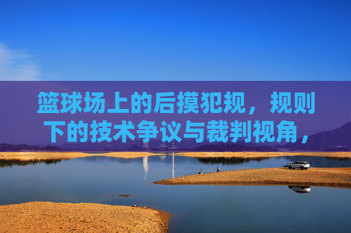 篮球场上的后摸犯规,规则下的技术争议与裁判视角,篮球后摸犯规,规则下的技术争议与裁判视角