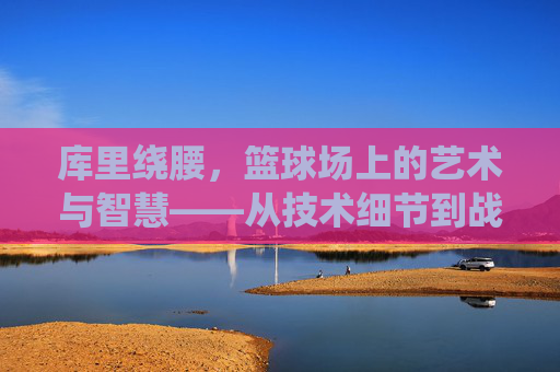 库里绕腰,篮球场上的艺术与智慧——从技术细节到战术价值的深度解析,库里绕腰,篮球场上的艺术与智慧——从技术细节到战术价值的深度解析