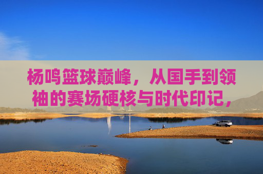 杨鸣篮球巅峰,从国手到领袖的赛场硬核与时代印记,杨鸣篮球巅峰,从国手到领袖的赛场硬核与时代印记