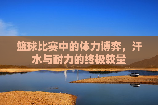 篮球比赛中的体力博弈,汗水与耐力的终极较量