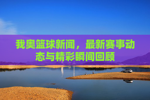 我奥篮球新闻,最新赛事动态与精彩瞬间回顾