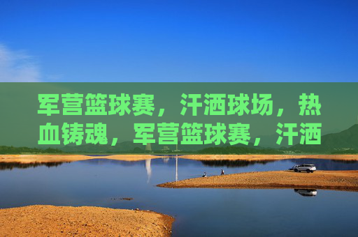 军营篮球赛,汗洒球场,热血铸魂,军营篮球赛,汗洒球场,热血铸魂