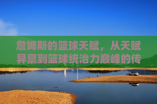 詹姆斯的篮球天赋,从天赋异禀到篮球统治力巅峰的传奇演绎