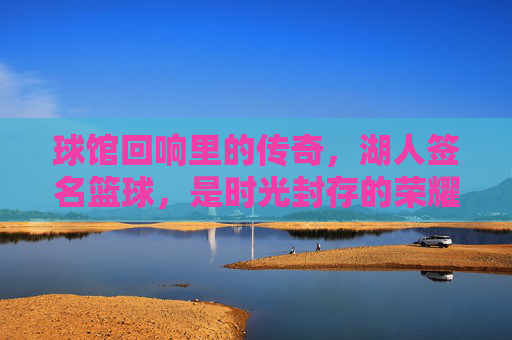 球馆回响里的传奇,湖人签名篮球,是时光封存的荣耀与青春共鸣,球馆回响里的传奇,湖人签名篮球,时光封存的荣耀与青春共鸣