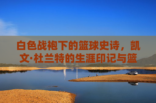 白色战袍下的篮球史诗,凯文·杜兰特的生涯印记与篮球哲学