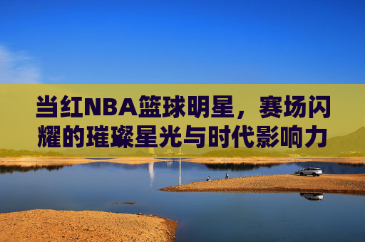 当红NBA篮球明星,赛场闪耀的璀璨星光与时代影响力,当红NBA篮球明星,赛场闪耀的璀璨星光与时代影响力