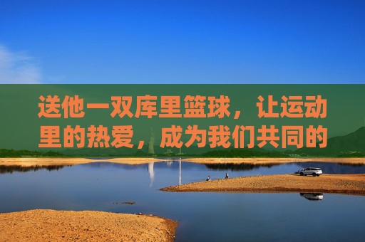 送他一双库里篮球,让运动里的热爱,成为我们共同的记忆,送他一双库里篮球,让运动里的热爱,成为我们共同的记忆