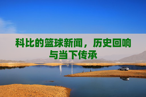 科比的篮球新闻,历史回响与当下传承