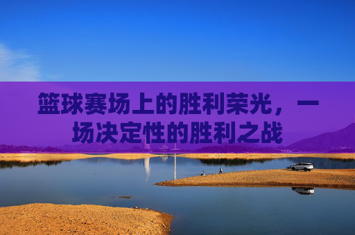 篮球赛场上的胜利荣光,一场决定性的胜利之战