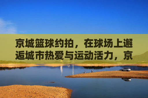 京城篮球约拍,在球场上邂逅城市热爱与运动活力,京城篮球约拍,在球场上邂逅城市热爱与运动活力