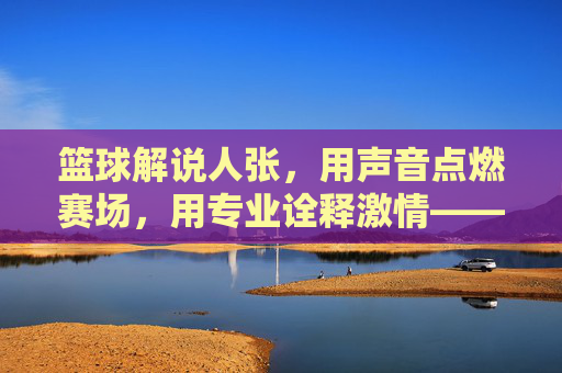 篮球解说人张,用声音点燃赛场,用专业诠释激情——记一位与篮球共舞的活化石解说人