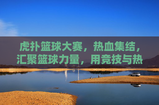 虎扑篮球大赛，热血集结，汇聚篮球力量，用竞技与热爱书写运动新篇