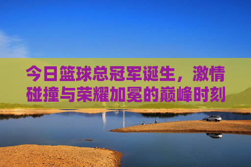 今日篮球总冠军诞生，激情碰撞与荣耀加冕的巅峰时刻，今日篮球总冠军诞生，激情碰撞与荣耀加冕的巅峰时刻